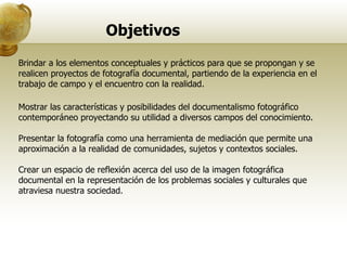 Objetivos Brindar a los elementos conceptuales y prácticos para que se propongan y se realicen proyectos de fotografía documental, partiendo de la experiencia en el trabajo de campo y el encuentro con la realidad.  Mostrar las características y posibilidades del documentalismo fotográfico contemporáneo proyectando su utilidad a diversos campos del conocimiento. Presentar la fotografía como una herramienta de mediación que permite una aproximación a la realidad de comunidades, sujetos y contextos sociales. Crear un espacio de reflexión acerca del uso de la imagen fotográfica documental en la representación de los problemas sociales y culturales que atraviesa nuestra sociedad.  