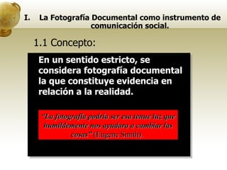 1.1 Concepto:  En un sentido estricto, se considera fotografía documental la que constituye evidencia en relación a la realidad. “ La fotografía podría ser esa tenue luz que humildemente nos ayudara a cambiar las cosas”  (Eugene Smith).  La Fotografía Documental como instrumento de comunicación social. 
