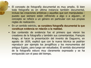 El concepto de fotografía documental es muy amplio. Si bien toda fotografía es en última instancia también documental, incluso las creaciones artísticas y aquellas que son manipuladas -puesto que siempre están refiriendo a algo o a alguien-, el concepto se refiere a un género en particular con sus propias reglas de realización. En un sentido estricto,  se considera fotografía documental la que constituye evidencia en relación a la realidad. Ese contenido de evidencia fue el primero que vieron los creadores de la fotografía y también sus comentaristas. François Arago, al hacer la presentación del invento de Daguerre, en agosto de 1839, explicó que con la nueva técnica se podrían reproducir por ejemplo los jeroglíficos y los monumentos del antiguo Egipto, para luego ser estudiados. El sentido documental de la fotografía estuvo muy claramente expresado y se ha enriquecido con el paso del tiempo. 