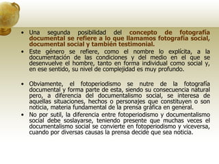 Una segunda posibilidad del  concepto de fotografía documental se refiere a lo que llamamos fotografía social, documental social y también testimonial. Este género se refiere, como el nombre lo explícita, a la documentación de las condiciones y del medio en el que se desenvuelve el hombre, tanto en forma individual como social y, en ese sentido, su nivel de complejidad es muy profundo. Obviamente, el fotoperiodismo se nutre de la fotografía documental y forma parte de esta, siendo su consecuencia natural pero, a diferencia del documentalismo social, se interesa de aquellas situaciones, hechos o personajes que constituyen o son noticia, materia fundamental de la prensa gráfica en general. No por sutil, la diferencia entre fotoperiodismo y documentalismo social debe soslayarse, teniendo presente que muchas veces el documentalismo social se convierte en fotoperiodismo y viceversa, cuando por diversas causas la prensa decide que sea noticia. 