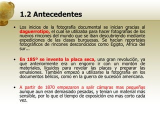 1.2 Antecedentes Los inicios de la fotografía documental se inician gracias al  daguerrotipo,  el cual se utilizaba para hacer fotografías de los nuevos rincones del mundo que se iban descubriendo mediante expediciones de las clases burguesas. Se hacían reportajes fotográficos de rincones desconocidos como Egipto, África del sur... En 185º se invento la placa seca,  una gran revolución, ya que anteriormente era un engorro ir con un montón de materiales, líquidos para revelar las placas y preparar las emulsiones. También empezó a utilizarse la fotografía en los documentos bélicos, como en la guerra de sucesión americana. A partir de 1870 empezaron a salir cámaras mas pequeñas  aunque aun eran demasiado pesadas, y tenían un material más sensible, por lo que el tiempo de exposición era mas corto cada vez. 