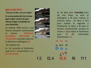 BRACKETING “Uno por arriba, uno por abajo” Es una prueba de tres tomas para saber cuál es la que ofrece mejor resultado en una situación. Se realizan TRES tomas a una misma situación conservando el mismo  ENFOQUE ,  DISTANCIA, ENCUADRE  y  VELOCIDAD  cerrando cada vez la abertura o diafragma  (f). Se empieza así: 1.-  Se consulta al fotómetro cuál es la  V  conveniente a un  (f) intermedio . ¿ V ?   f 2  f2.4  f5.6   f8  f11 2.-  Se deja esta  V elocidad  para las tres fotos, se abre el diafragma a f4 para realizar la primera toma , se lleva a f5.6 para realizar la segunda y finalmente se lleva a f8 para la tercera manteniendo siempre la misma  V  que indicó el fotómetro para el (f) intermedio (llamémosla  Vx) . Vx   f4   Vx f5.6 Vx f8 