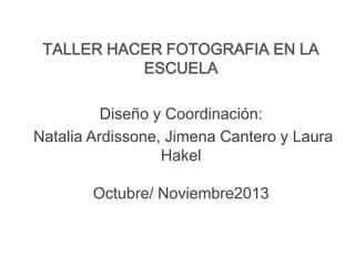 TALLER HACER FOTOGRAFIA EN LA
ESCUELA
Diseño y Coordinación:
Natalia Ardissone, Jimena Cantero y Laura
Hakel
Octubre/ Noviembre2013

 