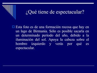 ¿Qué tiene de espectacular? Esta foto es de una formación rocosa que hay en un lago de Birmania. Sólo es posible sacarla en un determinado período del año, debido a la iluminación del sol. Apoya la cabeza sobre el hombro izquierdo y verás por qué es espectacular. 
