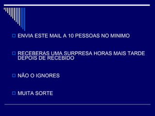 ENVIA ESTE MAIL A 10 PESSOAS NO MINIMO  RECEBERAS UMA SURPRESA HORAS MAIS TARDE DEPOIS DE RECEBIDO NÃO O IGNORES  MUITA SORTE   