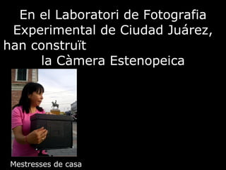 En el Laboratori de Fotografia Experimental de Ciudad Juárez, han construït  la Càmera Estenopeica Mestresses de casa 