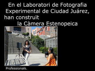 En el Laboratori de Fotografia Experimental de Ciudad Juárez, han construït  la Càmera Estenopeica Professionals.   