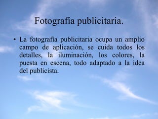 Fotografía publicitaria. La fotografía publicitaria ocupa un amplio campo de aplicación, se cuida todos los detalles, la iluminación, los colores, la puesta en escena, todo adaptado a la idea del publicista. 