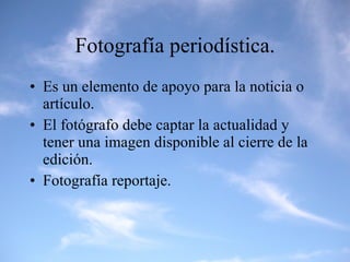 Fotografía periodística. Es un elemento de apoyo para la noticia o artículo. El fotógrafo debe captar la actualidad y tener una imagen disponible al cierre de la edición. Fotografía reportaje. 