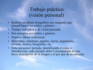 Trabajo práctico (visión personal) Realizar un álbum fotográfico con imágenes que ejemplifiquen los estilos y géneros. Trabajo individual y de visión personal. Dos ejemplos por estilos y géneros. Soporte: álbum tradicional. Materiales: cartulinas, papeles, tijeras, pegamento, revistas, diarios, fotografías  etc. Debe presentar: portada, identificando el tema, e introducción; cada ejemplo debe ir acompañado de una breve descripción de la imagen y el por que de su elección. 