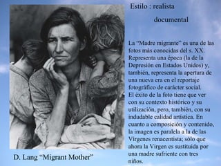 D. Lang “Migrant Mother” La “Madre migrante” es una de las fotos más conocidas del s. XX. Representa una época (la de la Depresión en Estados Unidos) y, también, representa la apertura de una nueva era en el reportaje fotográfico de carácter social.  El éxito de la foto tiene que ver con su contexto histórico y su utilización, pero, también, con su indudable calidad artística. En cuanto a composición y contenido, la imagen es paralela a la de las Vírgenes renacentista; sólo que ahora la Virgen es sustituida por una madre sufriente con tres niños. Estilo : realista  documental 
