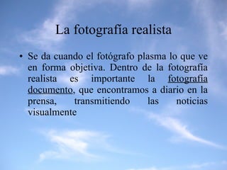 La fotografía realista Se da cuando el fotógrafo plasma lo que ve en forma objetiva. Dentro de la fotografía realista es importante la  fotografía documento , que encontramos a diario en la prensa, transmitiendo las noticias visualmente 