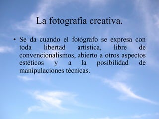 La fotografía creativa. Se da cuando el fotógrafo se expresa con toda libertad artística, libre de convencionalismos, abierto a otros aspectos estéticos y a la posibilidad de manipulaciones técnicas. 