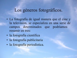 Los géneros fotográficos. La fotografía de igual manera que el cine y la televisión, se especializa en una serie de campos determinados que podríamos  resumir en tres:  la fotografía científica la fotografía publicitaria la fotografía periodística. 
