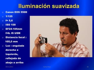 o Canon EOS 550D
o 1/125
o f= 5,6
o ISO 100
o EF24-105mm
  f/4L IS USM
o Distancia focal :
  105,0 mm
o Luz : angulada
  derecha e
  izquierda,
  reflejada de
  abajo a arriba
  04/11/2011          Carlos Paco   18
 