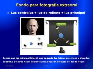 o Luz contraluz + luz de relleno + luz principal




Se usa una luz principal lateral, una segunda luz lateral de relleno y otrra luz
contraluz de atrás hacia adelante para separar al sujeto del fondo negro.
  04/11/2011                         Carlos Paco                            26
 