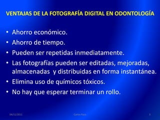 VENTAJAS DE LA FOTOGRAFÍA DIGITAL EN ODONTOLOGÍA


• Ahorro económico.
• Ahorro de tiempo.
• Pueden ser repetidas inmediatamente.
• Las fotografías pueden ser editadas, mejoradas,
  almacenadas y distribuidas en forma instantánea.
• Elimina uso de químicos tóxicos.
• No hay que esperar terminar un rollo.

    04/11/2011        Carlos Paco              3
 