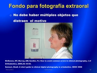 o No debe haber múltiples objetos que
         distraen el motivo




McKeown, HF; Murray, AM; Sandler, PJ. How to avoid common errors in clinical photography. J of
Orthodontics, 2005,32: 43-54.
Samawi, Shadi. A short guide to clinical digital photography in ortodontics. SDOC 2008
04/11/2011                                  Carlos Paco                                     32
 