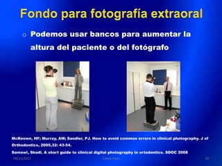 o Podemos usar bancos para aumentar la
         altura del paciente o del fotógrafo




McKeown, HF; Murray, AM; Sandler, PJ. How to avoid common errors in clinical photography. J of
Orthodontics, 2005,32: 43-54.
Samawi, Shadi. A short guide to clinical digital photography in ortodontics. SDOC 2008
04/11/2011                                  Carlos Paco                                     33
 
