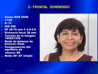 2.- FRONTAL SONRIENDO

o Canon EOS 550D
o 1/125
o f= 11
o ISO 400
o EF 38-76 mm f/ 4.5-5.6
o Distancia focal 38 mm
o Tamaño de la imagen:
  1650X1350
o Modo de balance de
  blancos: flash
o Compensación del
  equilibrio de
   blanco: B8
o Modo AF: AF simple




    04/11/2011             Carlos Paco    53
 