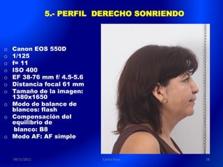 5.- PERFIL DERECHO SONRIENDO



o Canon EOS 550D
o 1/125
o f= 11
o ISO 400
o EF 38-76 mm f/ 4.5-5.6
o Distancia focal 61 mm
o Tamaño de la imagen:
  1380x1650
o Modo de balance de
  blancos: flash
o Compensación del
  equilibrio de
   blanco: B8
o Modo AF: AF simple


    04/11/2011              Carlos Paco         58
 