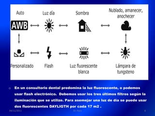o   En un consultorio dental predomina la luz fluorescente, o podemos
    usar flash electrónico. Debemos usar los tres últimos filtros según la
    iluminación que se utilize. Para asemejar una luz de día se puede usar
    dos fluorescentes DAYLIGTH por cada 17 m2 .
04/11/2011                         Dr. Paco                              6
 