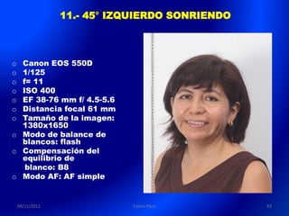 11.- 45° IZQUIERDO SONRIENDO



o Canon EOS 550D
o 1/125
o f= 11
o ISO 400
o EF 38-76 mm f/ 4.5-5.6
o Distancia focal 61 mm
o Tamaño de la imagen:
  1380x1650
o Modo de balance de
  blancos: flash
o Compensación del
  equilibrio de
   blanco: B8
o Modo AF: AF simple


    04/11/2011               Carlos Paco        63
 