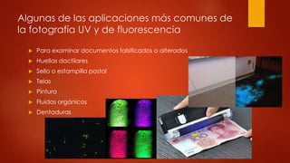  Para examinar documentos falsificados o alterados
 Huellas dactilares
 Sello o estampilla postal
 Telas
 Pintura
 Fluidos orgánicos
 Dentaduras
Algunas de las aplicaciones más comunes de
la fotografía UV y de fluorescencia
 