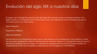 Evolución del siglo XIX a nuestros días
El origen de la fotografía policial data del siglo XIX cuando se hizo necesario retratar a los
delincuentes. La fotografía fue incorporada como otro elemento en la investigación de los
crímenes, junto con otras áreas.
Allan Pinkerton
Daguerre y Niepce
Alphonse Bertillon
Se reconoce a la fotografía el gran apoyo que brinda a la investigación Criminalística, como
recurso para obtener la máxima información en el menor tiempo. La Fotografía Forense busca
siempre la realidad de la imagen, sin importar lo impresionante que ésta pueda resultar, es
simplemente la técnica fotográfica aplicada en la investigación criminalística.
 
