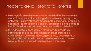 Propósito de la Fotografía Forense
 La fotografía en color reproduce la totalidad de los elementos
cromáticos que las placas fotográficas en blanco y negro no
detectan. Permite obtener ventajas para examinar el lugar de los
hechos, la identificación de objetos, la fijación del sitio donde se
localizó la evidencia, así como las características del mismo.
 Es fundamental y necesaria en todas y cada una de las
actividades que se llevaran acabo en el Laboratorio de
Criminalística, tanto si es filiativa, geométrica, documental o
comparativa, es por ello que se considera una ciencia muy
importante dentro de la investigación criminalística.
 