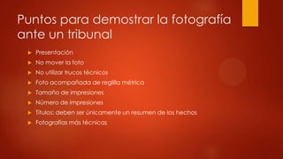 Puntos para demostrar la fotografía
ante un tribunal
 Presentación
 No mover la foto
 No utilizar trucos técnicos
 Foto acompañada de reglilla métrica
 Tamaño de impresiones
 Número de impresiones
 Títulos: deben ser únicamente un resumen de los hechos
 Fotografías más técnicas
 
