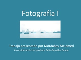 Fotografía I
Trabajo presentado por Mordahay Melamed
A consideración del profesor Félix González Sanjur
 