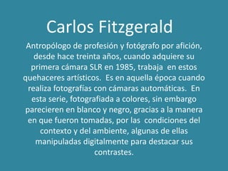 Carlos Fitzgerald
Antropólogo de profesión y fotógrafo por afición,
desde hace treinta años, cuando adquiere su
primera cámara SLR en 1985, trabaja en estos
quehaceres artísticos. Es en aquella época cuando
realiza fotografías con cámaras automáticas. En
esta serie, fotografiada a colores, sin embargo
parecieren en blanco y negro, gracias a la manera
en que fueron tomadas, por las condiciones del
contexto y del ambiente, algunas de ellas
manipuladas digitalmente para destacar sus
contrastes.
 