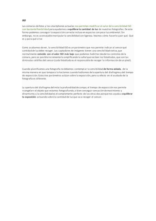 ISO
Las cámaras defotos y los smartphones actuales nos permiten modificar el valor dela sensibilidad ISO
con bastanteflexibilidad paraayudarnos a equilibrar la cantidad de luz de nuestras fotografías. De esta
forma podemos conseguir la exposición correcta incluso en espacios con poca luzambiental.Sin
embargo, no es aconsejablemanipularla sensibilidad con ligereza.Veamos cómo hacerlo y por qué. Qué
es y para qué sirve
Como acabamos dever, la sensibilidad ISO es un parámetro que nos permite indicar al sensorqué
cantidad de luzdebe recoger. Los captadores de imágenes tienen una sensibilidad nativa,que
normalmente coincide con el valor ISO más bajo que podemos habilitar desdelos controles dela
cámara,pero es posibleincrementarla amplificando la señal quereciben los fotodiodos,que son las
diminutas celdillasdel sensor (cada fotodiodo es el responsablede recoger la información deun píxel).
Cuando planificamos una fotografía no debemos contempl ar la sensibilidad de forma aislada, de la
misma manera en que tampoco lo hacíamos cuando hablamos dela apertura del diafragma y del tiempo
de exposición.Estos tres parámetros actúan sobre la exposición,pero su efecto en el acabado de la
fotografía es diferente.
La apertura del diafragma delimita la profundidad decampo; el tiempo de exposición nos permite
«congelar» el objeto que estamos fotografiando,o bien conseguir sensación demovimiento y
dinamismo;y la sensibilidad es el complemento perfecto de las otras dos porquenos ayuda a equilibrar
la exposición actuando sobrela cantidad de luzque va a recoger el sensor.
 