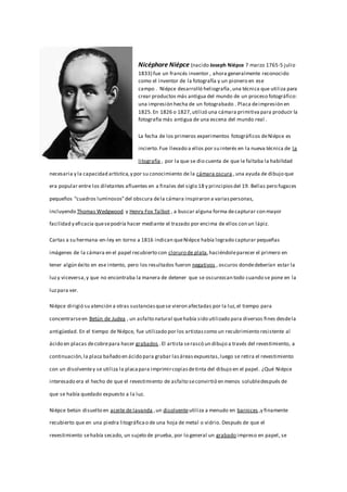 Nicéphore Niépce (nacido Joseph Niépce 7 marzo 1765-5 julio
1833) fue un francés inventor , ahora generalmente reconocido
como el inventor de la fotografía y un pionero en ese
campo . Niépce desarrolló heliografía,una técnica que utiliza para
crear productos más antigua del mundo de un proceso fotográfico:
una impresión hecha de un fotograbado . Placa deimpresión en
1825.En 1826 o 1827,utilizó una cámara primitiva para producir la
fotografía más antigua de una escena del mundo real .
La fecha de los primeros experimentos fotográficos deNiépce es
incierto.Fue llevado a ellos por su interés en la nueva técnica de la
litografía , por la que se dio cuenta de que le faltaba la habilidad
necesaria y la capacidad artística,y por su conocimiento de la cámara oscura ,una ayuda de dibujo que
era popular entre los diletantes afluentes en a finales del siglo 18 y principiosdel 19. Bellas pero fugaces
pequeños "cuadros luminosos"del obscura dela cámara inspiraron a variaspersonas,
incluyendo Thomas Wedgwood y Henry Fox Talbot , a buscar alguna forma decapturar con mayor
facilidad y eficacia quesepodría hacer mediante el trazado por encima de ellos con un lápiz.
Cartas a su hermana-en-ley en torno a 1816 indican queNiépce había logrado capturar pequeñas
imágenes de la cámara en el papel recubierto con cloruro de plata,haciéndoleparecer el primero en
tener algún éxito en ese intento, pero los resultados fueron negativos , oscuros dondedeberían estar la
luzy viceversa,y que no encontraba la manera de detener que se oscurezcan todo cuando se pone en la
luzpara ver.
Niépce dirigió su atención a otras sustanciasquese vieron afectadas por la luz,el tiempo para
concentrarseen Betún de Judea , un asfalto natural quehabía sido utilizado para diversos fines desdela
antigüedad. En el tiempo de Niépce, fue utilizado por los artistascomo un recubrimiento resistente al
ácido en placas decobrepara hacer grabados .El artista serascó un dibujo a través del revestimiento, a
continuación,la placa bañado en ácido para grabar lasáreasexpuestas,luego se retira el revestimiento
con un disolventey se utiliza la placapara imprimircopiasdetinta del dibujo en el papel. ¿Qué Niépce
interesado era el hecho de que el revestimiento de asfalto seconvirtió en menos solubledespués de
que se había quedado expuesto a la luz.
Niépce betún disuelto en aceite de lavanda ,un disolventeutiliza a menudo en barnices ,y finamente
recubierto que en una piedra litográficao de una hoja de metal o vidrio. Después de que el
revestimiento sehabía secado, un sujeto de prueba, por lo general un grabado impreso en papel, se
 