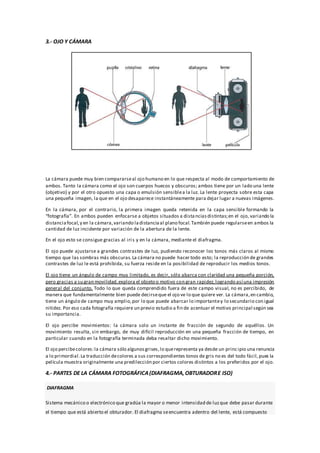 3.- OJO Y CÁMARA
La cámara puede muy bien compararseal ojo humano en lo que respecta al modo de comportamiento de
ambos. Tanto la cámara como el ojo son cuerpos huecos y obscuros; ambos tiene por un lado una lente
(objetivo) y por el otro opuesto una capa o emulsión sensiblea la luz. La lente proyecta sobre esta capa
una pequeña imagen, la que en el ojo desaparece instantáneamente para dejar lugar a nuevas imágenes.
En la cámara, por el contrario, la primera imagen queda retenida en la capa sensible formando la
“fotografía”. En ambos pueden enfocarse a objetos situados a distanciasdistintas;en el ojo, variando la
distanciafocal,y en la cámara,variando ladistanciaal plano focal.También puede regularseen ambos la
cantidad de luz incidente por variación de la abertura de la lente.
En el ojo esto se consigue gracias al iris y en la cámara, mediante el diafragma.
El ojo puede ajustarse a grandes contrastes de luz, pudiendo reconocer los tonos más claros al mismo
tiempo que las sombras más obscuras.La cámara no puede hacer todo esto; la reproducción de grandes
contrastes de luz le está prohibida, su fuerza reside en la posibilidad de reproducir los medios tonos.
El ojo tiene un ángulo de campo muy limitado, es decir, sólo abarca con claridad una pequeña porción,
pero gracias a su gran movilidad,explora el objeto o motivo con gran rapidez,logrando así una impresión
general del conjunto. Todo lo que queda comprendido fuera de este campo visual, no es percibido, de
manera que fundamentalmente bien puede decirseque el ojo ve lo que quiere ver. La cámara,en cambio,
tiene un ángulo de campo muy amplio,por lo que puede abarcar lo importantey lo secundario con igual
nitidez. Por eso cada fotografía requiere un previo estudio a fin de acentuar el motivo principal según sea
su importancia.
El ojo percibe movimientos: la cámara solo un instante de fracción de segundo de aquéllos. Un
movimiento resulta, sin embargo, de muy difícil reproducción en una pequeña fracción de tiempo, en
particular cuando en la fotografía terminada deba resaltar dicho movimiento.
El ojo percibecolores:la cámara sólo algunosgrises,lo querepresenta ya desde un principio una renuncia
a lo primordial.La traducción decolores a sus correspondientes tonos de gris no es del todo fácil,pues la
película muestra originalmente una predilección por ciertos colores distintos a los preferidos por el ojo.
4.- PARTES DE LA CÁMARA FOTOGRÁFICA(DIAFRAGMA,OBTURADORE ISO)
DIAFRAGMA
Sistema mecánico o electrónico que gradúa la mayor o menor intensidad de luzque debe pasar durante
el tiempo que está abierto el obturador. El diafragma seencuentra adentro del lente, está compuesto
 