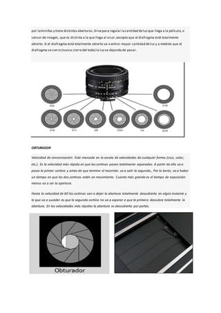 por laminillas y tiene distintasaberturas.Sirvepara regular lacantidad deluzque llega a la película,o
sensor de imagen, que es distinta a la que llega al visor,excepto que el diafragma esté totalmente
abierto. Si el diafragma está totalmente abierto va a entrar mayor cantidad deluz y a medida que el
diafragma secierra (nunca cierra del todo) la luzva dejando de pasar.
OBTURADOR
Velocidad de sincronización: Está marcada en la escala de velocidades de cualquier forma (cruz, color,
etc.). Es la velocidad más rápida en que las cortinas pasan totalmente separadas. A partir de ella va a
pasar la primer cortina y antes de que termine el recorrido va a salir la segunda., Por lo tanto, va a haber
un tiempo en que las dos cortinas estén en movimiento. Cuanto más grande es el tiempo de exposición
menos va a ser la apertura.
Hasta la velocidad de 60 las cortinas van a dejar la abertura totalmente descubierta en algún instante y
lo que va a suceder es que la segunda cortina no va a esperar a que la primera descubra totalmente la
abertura. En las velocidades más rápidas la abertura es descubierta por partes.
 