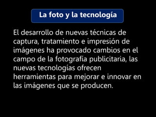 La foto y la tecnología
El desarrollo de nuevas técnicas de
captura, tratamiento e impresión de
imágenes ha provocado cambios en el
campo de la fotografía publicitaria, las
nuevas tecnologías ofrecen
herramientas para mejorar e innovar en
las imágenes que se producen.
 