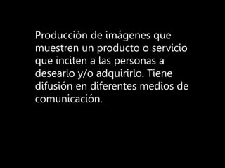 Producción de imágenes que
muestren un producto o servicio
que inciten a las personas a
desearlo y/o adquirirlo. Tiene
difusión en diferentes medios de
comunicación.
 