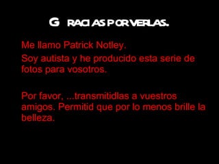 Gracias por verlas. Me llamo  Patrick Notley.  Soy autista y he producido esta serie de fotos para vosotros. Por favor, . .. transmitidlas a vuestros amigos. Permitid que por lo menos brille la belleza. 