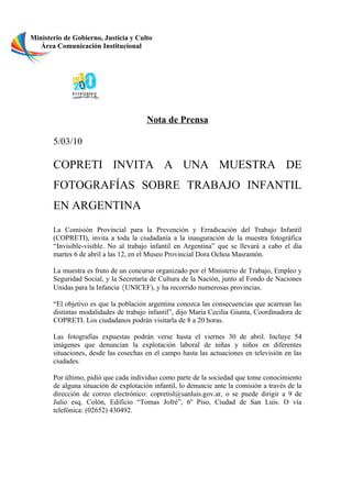 Ministerio de Gobierno, Justicia y Culto
   Área Comunicación Institucional




                                        Nota de Prensa

       5/03/10

       COPRETI INVITA A UNA MUESTRA DE
       FOTOGRAFÍAS SOBRE TRABAJO INFANTIL
       EN ARGENTINA
       La Comisión Provincial para la Prevención y Erradicación del Trabajo Infantil
       (COPRETI), invita a toda la ciudadanía a la inauguración de la muestra fotográfica
       “Invisible-visible. No al trabajo infantil en Argentina” que se llevará a cabo el día
       martes 6 de abril a las 12, en el Museo Provincial Dora Ochoa Masramón.

       La muestra es fruto de un concurso organizado por el Ministerio de Trabajo, Empleo y
       Seguridad Social, y la Secretaría de Cultura de la Nación, junto al Fondo de Naciones
       Unidas para la Infancia (UNICEF), y ha recorrido numerosas provincias.

       “El objetivo es que la población argentina conozca las consecuencias que acarrean las
       distintas modalidades de trabajo infantil”, dijo María Cecilia Giunta, Coordinadora de
       COPRETI. Los ciudadanos podrán visitarla de 8 a 20 horas.

       Las fotografías expuestas podrán verse hasta el viernes 30 de abril. Incluye 54
       imágenes que denuncian la explotación laboral de niñas y niños en diferentes
       situaciones, desde las cosechas en el campo hasta las actuaciones en televisión en las
       ciudades.

       Por último, pidió que cada individuo como parte de la sociedad que tome conocimiento
       de alguna situación de explotación infantil, lo denuncie ante la comisión a través de la
       dirección de correo electrónico: copretisl@sanluis.gov.ar, o se puede dirigir a 9 de
       Julio esq. Colón, Edificio “Tomas Jofré”, 6º Piso, Ciudad de San Luis. O vía
       telefónica: (02652) 430492.
 