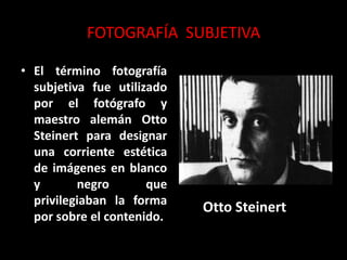 FOTOGRAFÍA SUBJETIVA
• El término fotografía
subjetiva fue utilizado
por el fotógrafo y
maestro alemán Otto
Steinert para designar
una corriente estética
de imágenes en blanco
y negro que
privilegiaban la forma
por sobre el contenido.
Otto Steinert
 