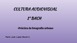 CULTURA AUDIOVISUAL
1º BACH
-Práctica de fotografía urbana-
María José López Navarro
 