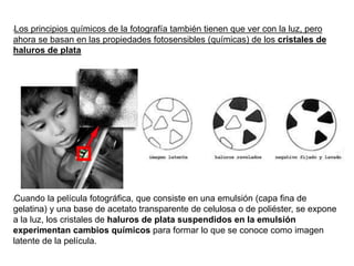 lLos principios químicos de la fotografía también tienen que ver con la luz, pero
ahora se basan en las propiedades fotosensibles (químicas) de los cristales de
haluros de plata
lCuando la película fotográfica, que consiste en una emulsión (capa fina de
gelatina) y una base de acetato transparente de celulosa o de poliéster, se expone
a la luz, los cristales de haluros de plata suspendidos en la emulsión
experimentan cambios químicos para formar lo que se conoce como imagen
latente de la película.
 