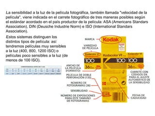 lLa sensibilidad a la luz de la película fotográfica, también llamada "velocidad de la
película", viene indicada en el carrete fotográfico de tres maneras posibles según
el estándar acordado en el país productor de la película: ASA (Americans Standars
Association), DIN (Deusche Industrie Norm) e ISO (International Standars
Association).
lEstos sistemas distinguen los
distintos tipos de película: así
tendremos películas muy sensibles
a la luz (400, 800, 1200 ISO) o
películas poco sensibles a la luz (de
menos de 100 ISO).
 