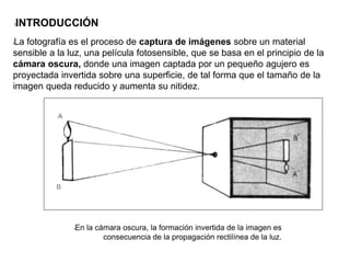 lLa fotografía es el proceso de captura de imágenes sobre un material
sensible a la luz, una película fotosensible, que se basa en el principio de la
cámara oscura, donde una imagen captada por un pequeño agujero es
proyectada invertida sobre una superficie, de tal forma que el tamaño de la
imagen queda reducido y aumenta su nitidez.
lEn la cámara oscura, la formación invertida de la imagen es
consecuencia de la propagación rectilínea de la luz.
lINTRODUCCIÓN
 