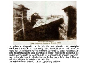 La primera fotografía
La primera fotografia de la historia fue tomada por Joseph-
Nicéphore Niépce (1765-1833). Esto sucedió en el 1826 cuando
logró fijar una imagen permanente del patio de su casa. Para realizar
esta fotografía utilizó una plancha de peltre* recubierto de Betún de
Judea, exponiendo la plancha a la luz quedando la imagen invisible;
las partes del barniz afectadas por la luz se volvían insolubles o
solubles, dependiendo de la luz recibida.
*El peltre es una aleación de zinc, plomo y estaño
 