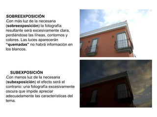 lSOBREEXPOSICIÓN
lCon más luz de la necesaria
(sobreexposición) la fotografía
resultante será excesivamente clara,
perdiéndose las líneas, contornos y
colores. Las luces aparecerán
“quemadas” no habrá información en
los blancos.
SUBEXPOSICIÓN
lCon menos luz de la necesaria
(subexposición) el efecto será el
contrario: una fotografía excesivamente
oscura que impide apreciar
adecuadamente las características del
tema.
 