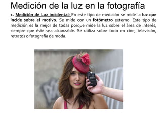 Medición de la luz en la fotografía
1. Medición de Luz incidental: En este tipo de medición se mide la luz que
incide sobre el motivo. Se mide con un fotómetro externo. Este tipo de
medición es la mejor de todas porque mide la luz sobre el área de interés,
siempre que éste sea alcanzable. Se utiliza sobre todo en cine, televisión,
retratos o fotografía de moda.
 