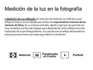 Medición de la luz en la fotografía
2.Medición de Luz reflejada: En este tipo de medición se mide la luz que
refleja el motivo. Es el método que utilizan los exposímetros internos de las
cámaras de fotos. Es un sistema cómodo, rápido y ágil que nos permite ser
muy versátiles a la hora de trabajar pero depende de cómo reflejan la luz los
materiales de lo que fotografiamos. En caso de que se refleje demasiada luz
esto provocará errores con toda seguridad en la medición.
 